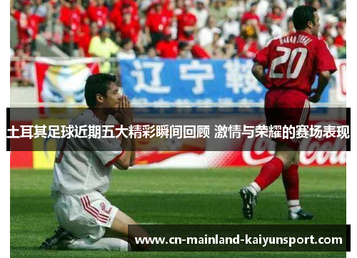 土耳其足球近期五大精彩瞬间回顾 激情与荣耀的赛场表现