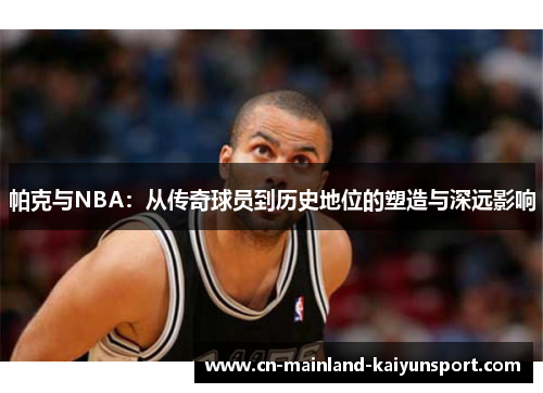 帕克与NBA：从传奇球员到历史地位的塑造与深远影响