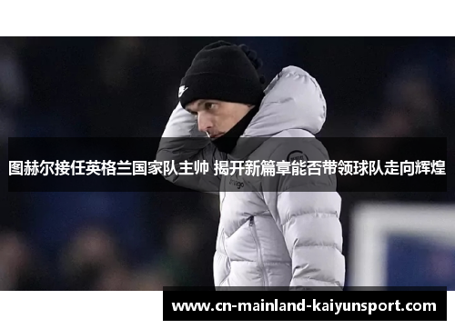 图赫尔接任英格兰国家队主帅 揭开新篇章能否带领球队走向辉煌 图赫尔接任英格兰国家队主帅 揭开新篇章能否带领球队走向辉煌