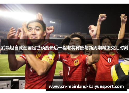 武磊坦言或迎国足世预赛最后一程老将背影与新周期希望交汇时刻