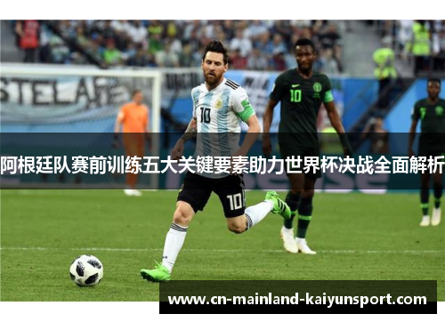 阿根廷队赛前训练五大关键要素助力世界杯决战全面解析 阿根廷队赛前训练五大关键要素助力世界杯决战全面解析