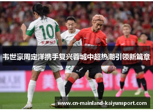 韦世豪周定洋携手复兴蓉城中超热潮引领新篇章
